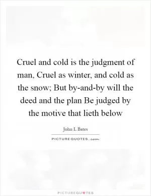 Cruel and cold is the judgment of man, Cruel as winter, and cold as the snow; But by-and-by will the deed and the plan Be judged by the motive that lieth below Picture Quote #1