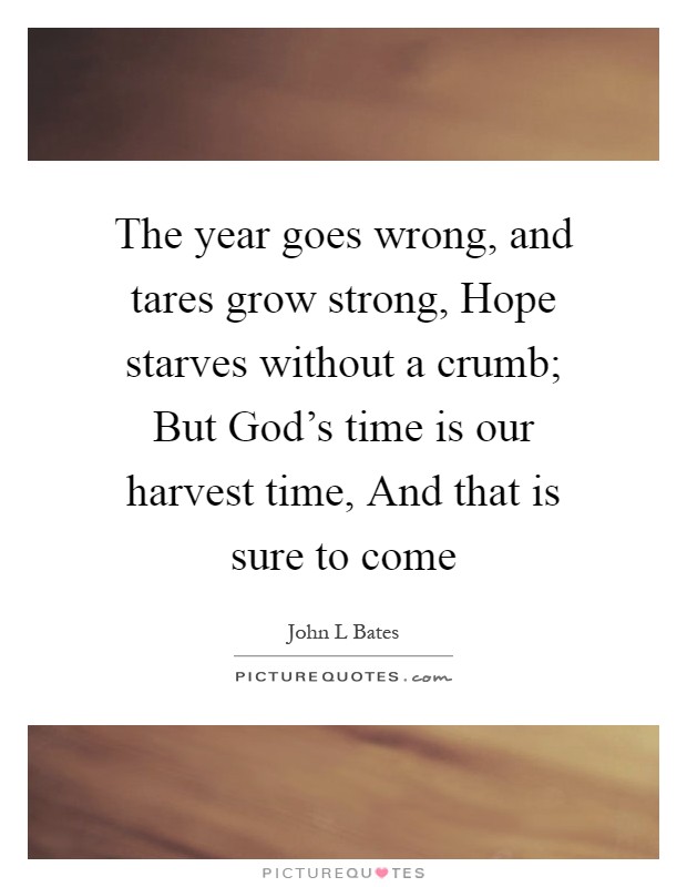 The year goes wrong, and tares grow strong, Hope starves without a crumb; But God's time is our harvest time, And that is sure to come Picture Quote #1