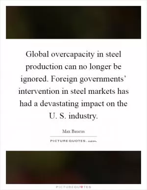 Global overcapacity in steel production can no longer be ignored. Foreign governments’ intervention in steel markets has had a devastating impact on the U. S. industry Picture Quote #1