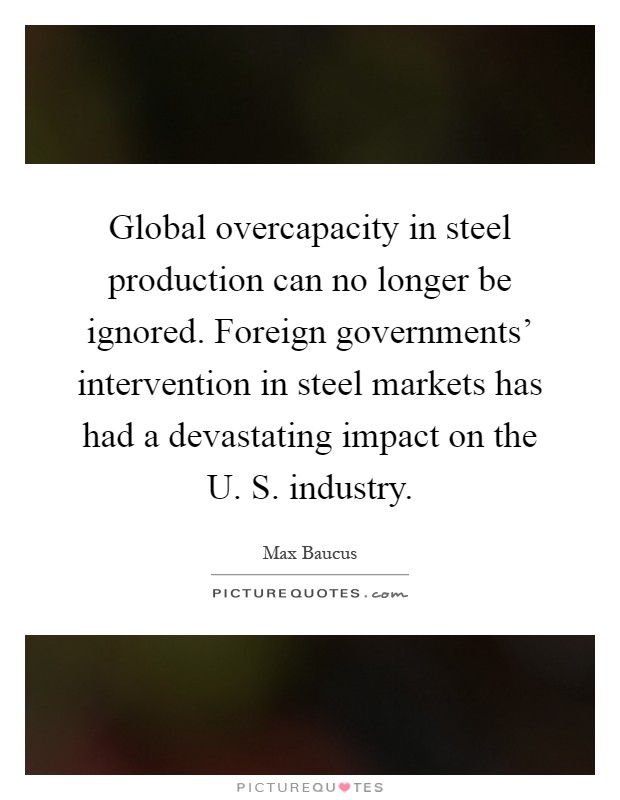 Global overcapacity in steel production can no longer be ignored. Foreign governments' intervention in steel markets has had a devastating impact on the U. S. industry Picture Quote #1