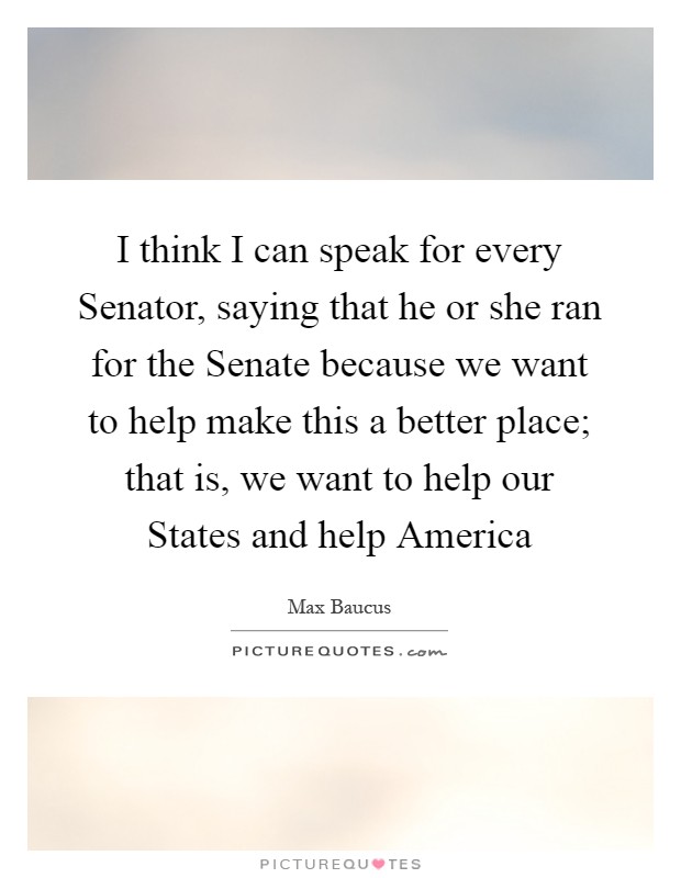 I think I can speak for every Senator, saying that he or she ran for the Senate because we want to help make this a better place; that is, we want to help our States and help America Picture Quote #1