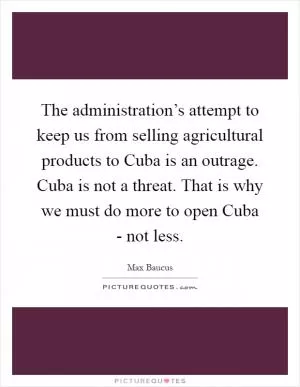 The administration’s attempt to keep us from selling agricultural products to Cuba is an outrage. Cuba is not a threat. That is why we must do more to open Cuba - not less Picture Quote #1