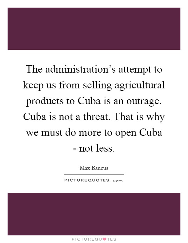 The administration's attempt to keep us from selling agricultural products to Cuba is an outrage. Cuba is not a threat. That is why we must do more to open Cuba - not less Picture Quote #1