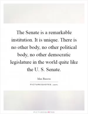 The Senate is a remarkable institution. It is unique. There is no other body, no other political body, no other democratic legislature in the world quite like the U. S. Senate Picture Quote #1