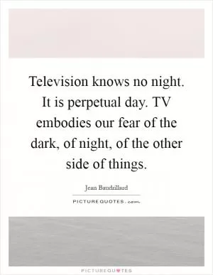 Television knows no night. It is perpetual day. TV embodies our fear of the dark, of night, of the other side of things Picture Quote #1