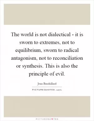 The world is not dialectical - it is sworn to extremes, not to equilibrium, sworn to radical antagonism, not to reconciliation or synthesis. This is also the principle of evil Picture Quote #1