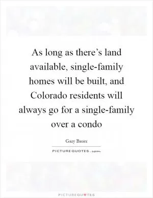 As long as there’s land available, single-family homes will be built, and Colorado residents will always go for a single-family over a condo Picture Quote #1
