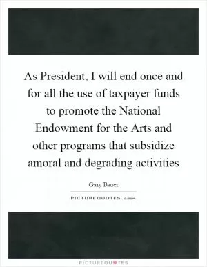 As President, I will end once and for all the use of taxpayer funds to promote the National Endowment for the Arts and other programs that subsidize amoral and degrading activities Picture Quote #1