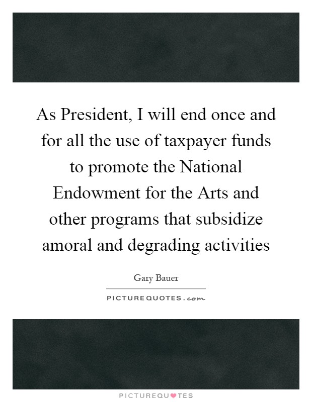 As President, I will end once and for all the use of taxpayer funds to promote the National Endowment for the Arts and other programs that subsidize amoral and degrading activities Picture Quote #1