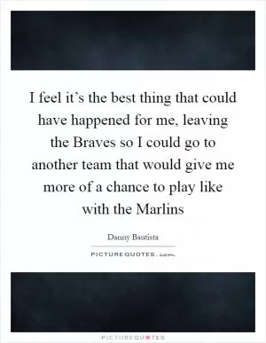 I feel it’s the best thing that could have happened for me, leaving the Braves so I could go to another team that would give me more of a chance to play like with the Marlins Picture Quote #1