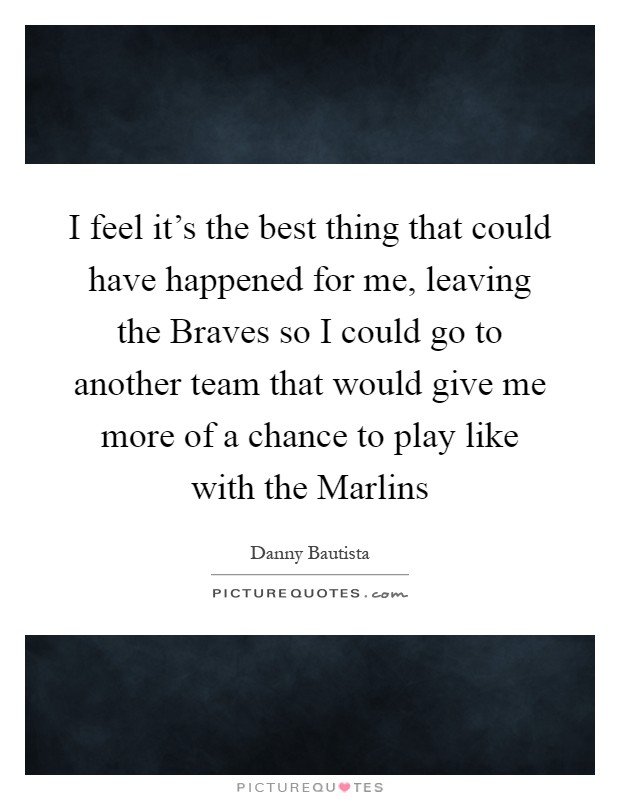 I feel it's the best thing that could have happened for me, leaving the Braves so I could go to another team that would give me more of a chance to play like with the Marlins Picture Quote #1