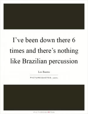 I’ve been down there 6 times and there’s nothing like Brazilian percussion Picture Quote #1