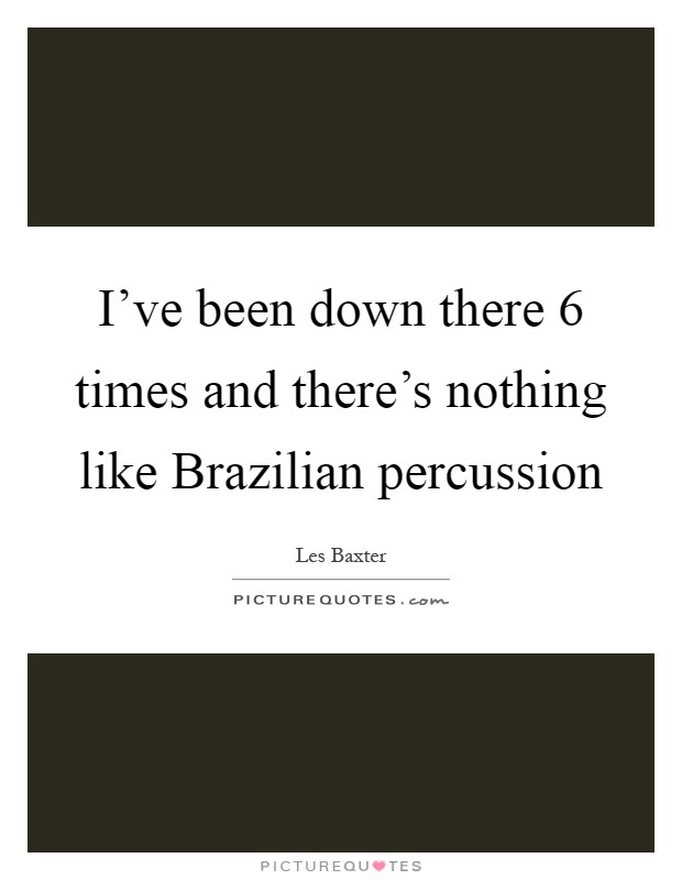 I've been down there 6 times and there's nothing like Brazilian percussion Picture Quote #1