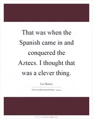 That was when the Spanish came in and conquered the Aztecs. I thought that was a clever thing Picture Quote #1