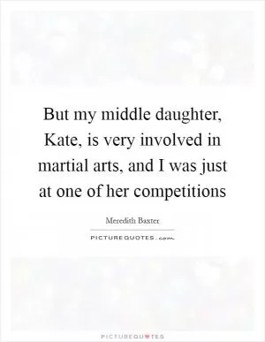 But my middle daughter, Kate, is very involved in martial arts, and I was just at one of her competitions Picture Quote #1