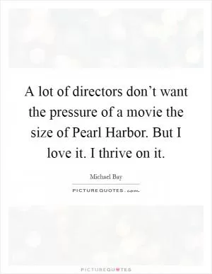 A lot of directors don’t want the pressure of a movie the size of Pearl Harbor. But I love it. I thrive on it Picture Quote #1