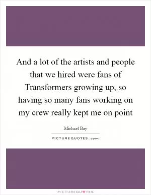 And a lot of the artists and people that we hired were fans of Transformers growing up, so having so many fans working on my crew really kept me on point Picture Quote #1