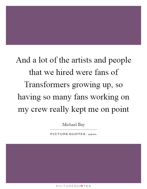 And a lot of the artists and people that we hired were fans of Transformers growing up, so having so many fans working on my crew really kept me on point Picture Quote #1