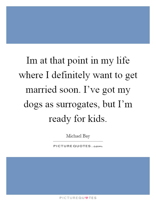 Im at that point in my life where I definitely want to get married soon. I've got my dogs as surrogates, but I'm ready for kids Picture Quote #1