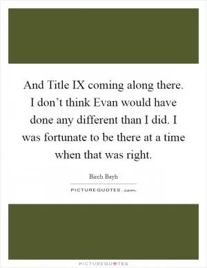 And Title IX coming along there. I don’t think Evan would have done any different than I did. I was fortunate to be there at a time when that was right Picture Quote #1