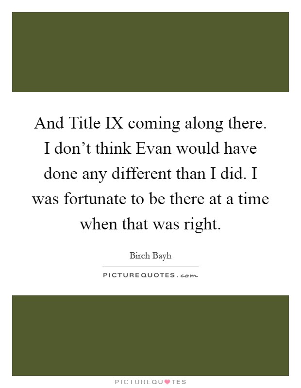 And Title IX coming along there. I don't think Evan would have done any different than I did. I was fortunate to be there at a time when that was right Picture Quote #1