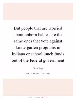 But people that are worried about unborn babies are the same ones that vote against kindergarten programs in Indiana or school lunch funds out of the federal government Picture Quote #1