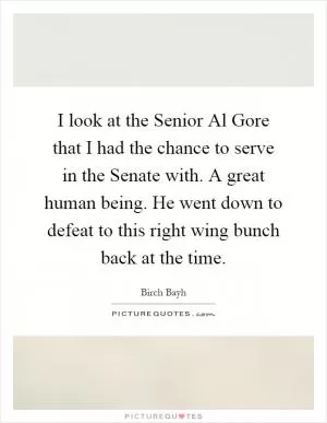 I look at the Senior Al Gore that I had the chance to serve in the Senate with. A great human being. He went down to defeat to this right wing bunch back at the time Picture Quote #1