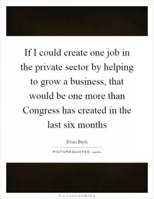 If I could create one job in the private sector by helping to grow a business, that would be one more than Congress has created in the last six months Picture Quote #1