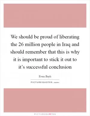 We should be proud of liberating the 26 million people in Iraq and should remember that this is why it is important to stick it out to it’s successful conclusion Picture Quote #1