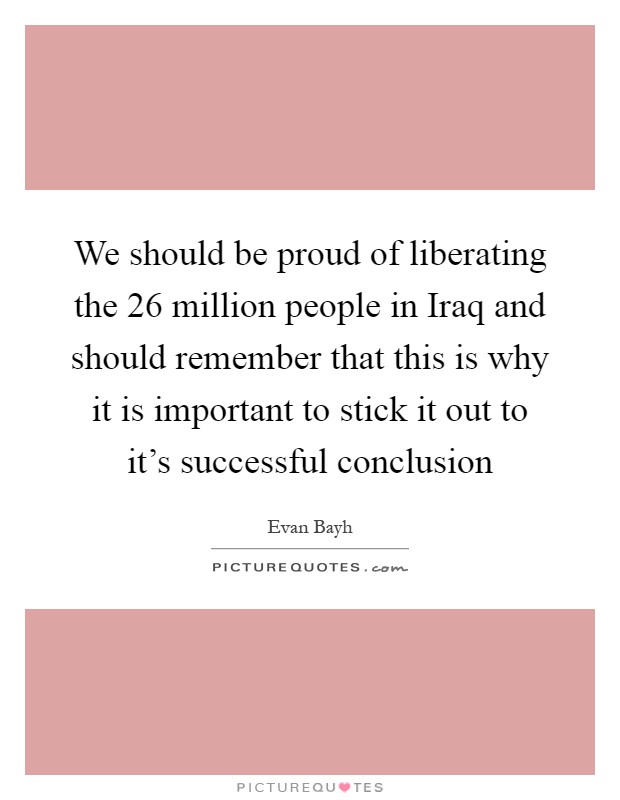 We should be proud of liberating the 26 million people in Iraq and should remember that this is why it is important to stick it out to it's successful conclusion Picture Quote #1