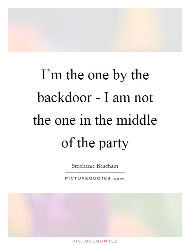 I'm the one by the backdoor - I am not the one in the middle of the party Picture Quote #1