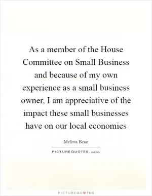 As a member of the House Committee on Small Business and because of my own experience as a small business owner, I am appreciative of the impact these small businesses have on our local economies Picture Quote #1