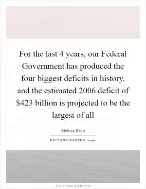 For the last 4 years, our Federal Government has produced the four biggest deficits in history, and the estimated 2006 deficit of $423 billion is projected to be the largest of all Picture Quote #1