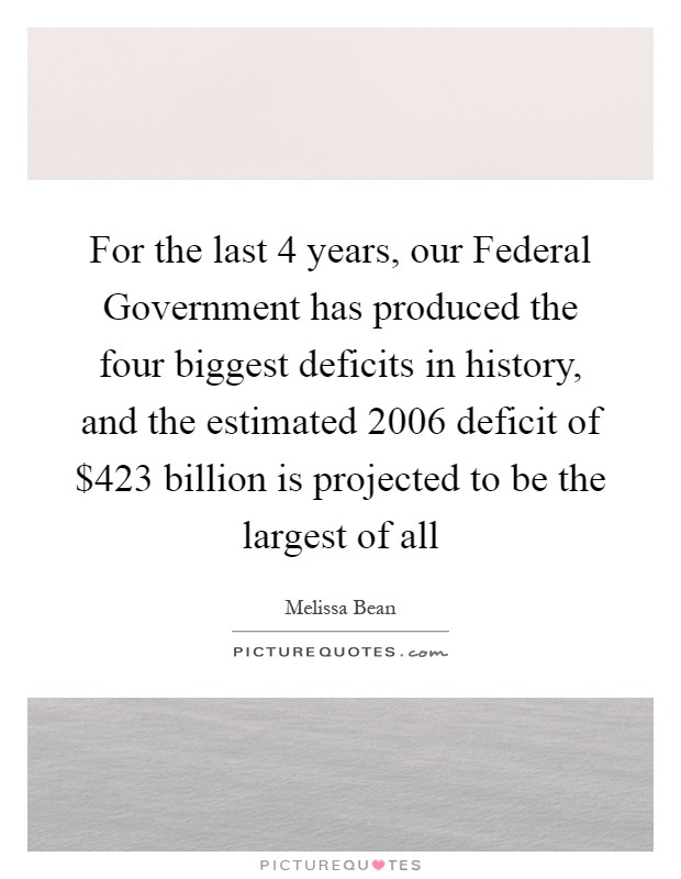 For the last 4 years, our Federal Government has produced the four biggest deficits in history, and the estimated 2006 deficit of $423 billion is projected to be the largest of all Picture Quote #1