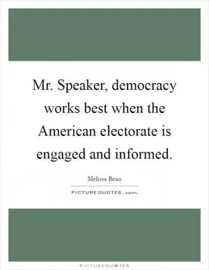 Mr. Speaker, democracy works best when the American electorate is engaged and informed Picture Quote #1
