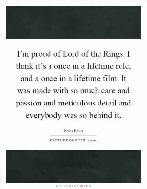 I’m proud of Lord of the Rings. I think it’s a once in a lifetime role, and a once in a lifetime film. It was made with so much care and passion and meticulous detail and everybody was so behind it Picture Quote #1