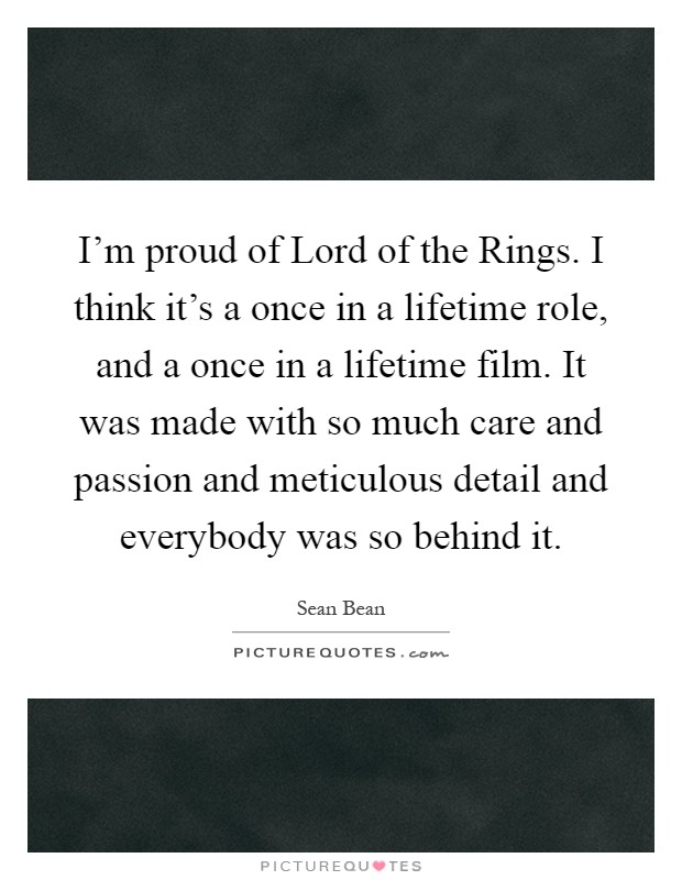 I'm proud of Lord of the Rings. I think it's a once in a lifetime role, and a once in a lifetime film. It was made with so much care and passion and meticulous detail and everybody was so behind it Picture Quote #1