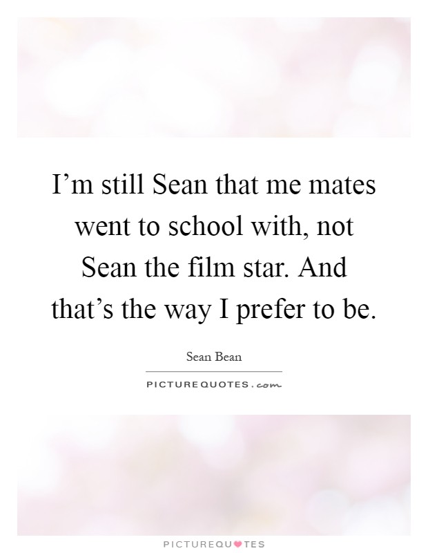 I'm still Sean that me mates went to school with, not Sean the film star. And that's the way I prefer to be Picture Quote #1