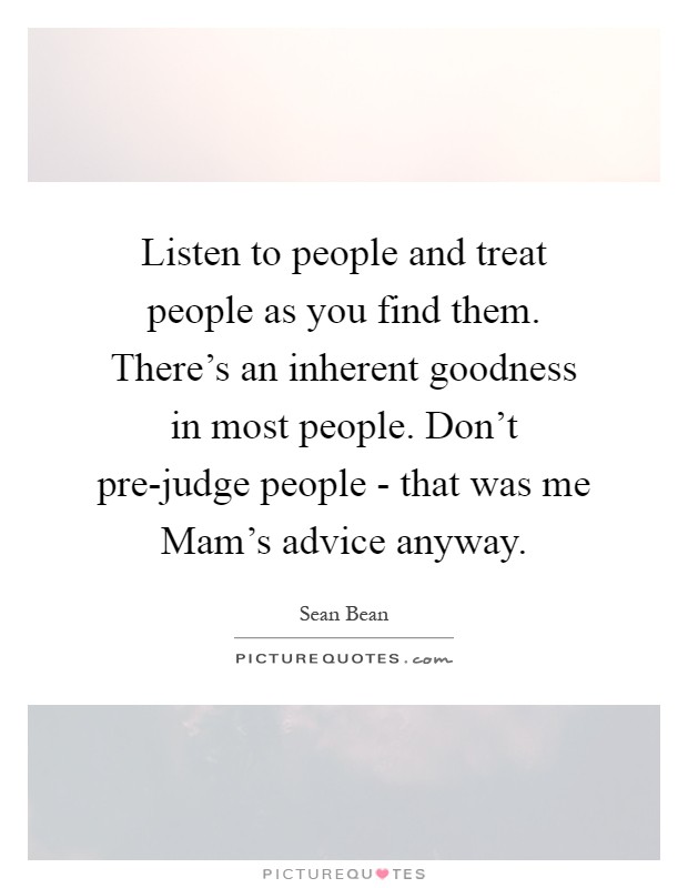 Listen to people and treat people as you find them. There's an inherent goodness in most people. Don't pre-judge people - that was me Mam's advice anyway Picture Quote #1