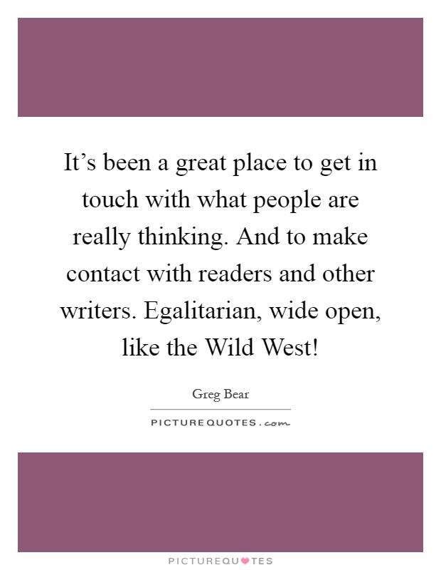 It's been a great place to get in touch with what people are really thinking. And to make contact with readers and other writers. Egalitarian, wide open, like the Wild West! Picture Quote #1