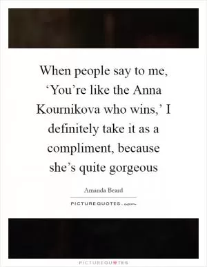 When people say to me, ‘You’re like the Anna Kournikova who wins,’ I definitely take it as a compliment, because she’s quite gorgeous Picture Quote #1