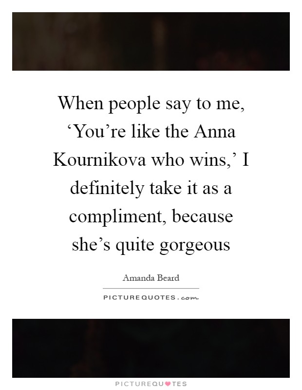 When people say to me, ‘You're like the Anna Kournikova who wins,' I definitely take it as a compliment, because she's quite gorgeous Picture Quote #1