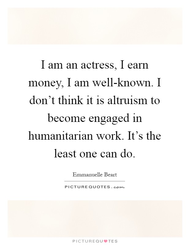 I am an actress, I earn money, I am well-known. I don't think it is altruism to become engaged in humanitarian work. It's the least one can do Picture Quote #1