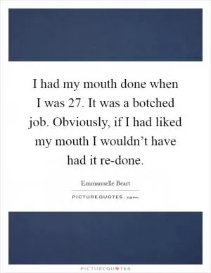 I had my mouth done when I was 27. It was a botched job. Obviously, if I had liked my mouth I wouldn’t have had it re-done Picture Quote #1