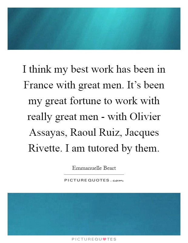 I think my best work has been in France with great men. It's been my great fortune to work with really great men - with Olivier Assayas, Raoul Ruiz, Jacques Rivette. I am tutored by them Picture Quote #1