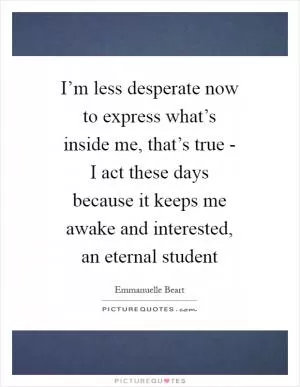 I’m less desperate now to express what’s inside me, that’s true - I act these days because it keeps me awake and interested, an eternal student Picture Quote #1