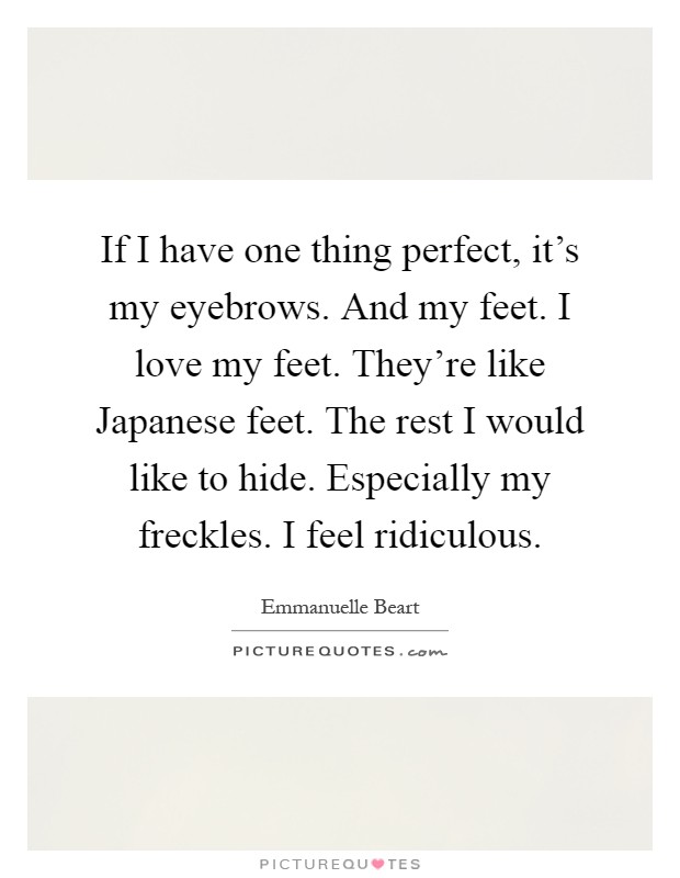 If I have one thing perfect, it's my eyebrows. And my feet. I love my feet. They're like Japanese feet. The rest I would like to hide. Especially my freckles. I feel ridiculous Picture Quote #1