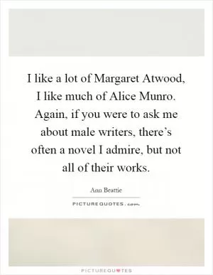 I like a lot of Margaret Atwood, I like much of Alice Munro. Again, if you were to ask me about male writers, there’s often a novel I admire, but not all of their works Picture Quote #1