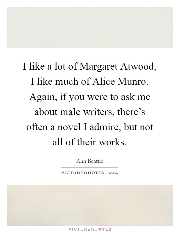 I like a lot of Margaret Atwood, I like much of Alice Munro. Again, if you were to ask me about male writers, there's often a novel I admire, but not all of their works Picture Quote #1