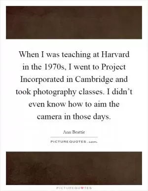 When I was teaching at Harvard in the 1970s, I went to Project Incorporated in Cambridge and took photography classes. I didn’t even know how to aim the camera in those days Picture Quote #1